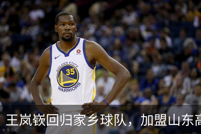 王岚嵚回归家乡球队，加盟山东高速男篮喜迎新赛季